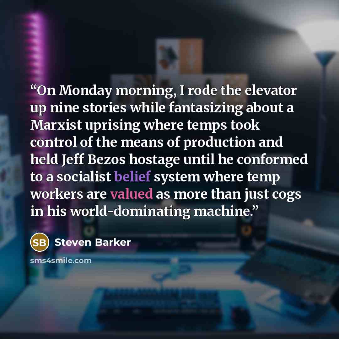 “On Monday morning, I rode the elevator up nine stories while fantasizing about a Marxist uprising where temps took control of the means of production and held Jeff Bezos hostage until he conformed to a socialist belief system where temp workers are valued as more than just cogs in his…” quote by Steven Barker