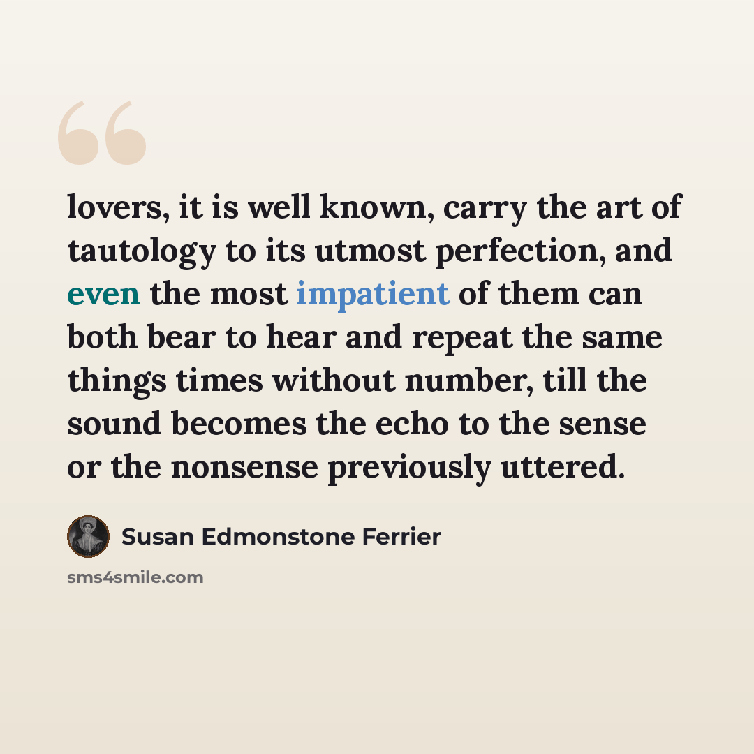 “lovers, it is well known, carry the art of tautology to its utmost perfection, and even the most impatient of them can both bear to hear and repeat the same things times without number, till the sound becomes the echo to the sense or the nonsense previously uttered.” quote by Susan Edmonstone Ferrier
