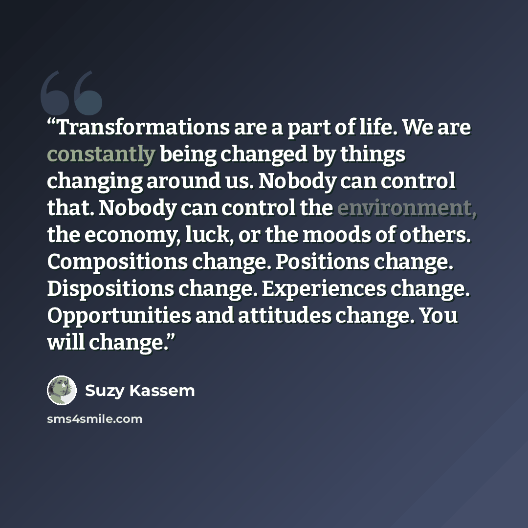 “Transformations are a part of life. We are constantly being changed by things changing around us. Nobody can control that. Nobody can control the environment, the economy, luck, or the moods of others. Compositions change. Positions change. Dispositions change. Experiences change. Opportunities…” quote by Suzy Kassem