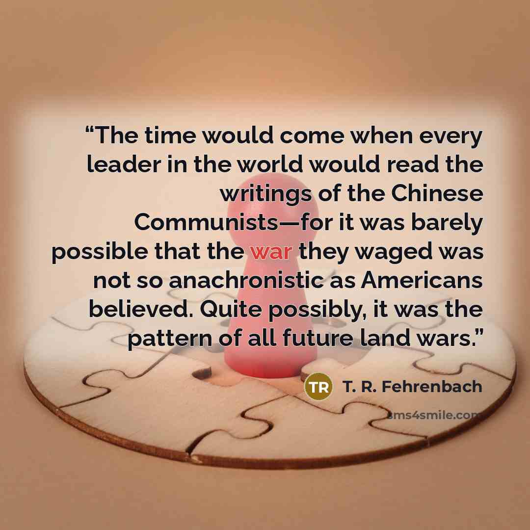 “The time would come when every leader in the world would read the writings of the Chinese Communists—for it was barely possible that the war they waged was not so anachronistic as Americans believed. Quite possibly, it was the pattern of all future land wars.” quote by T. R. Fehrenbach