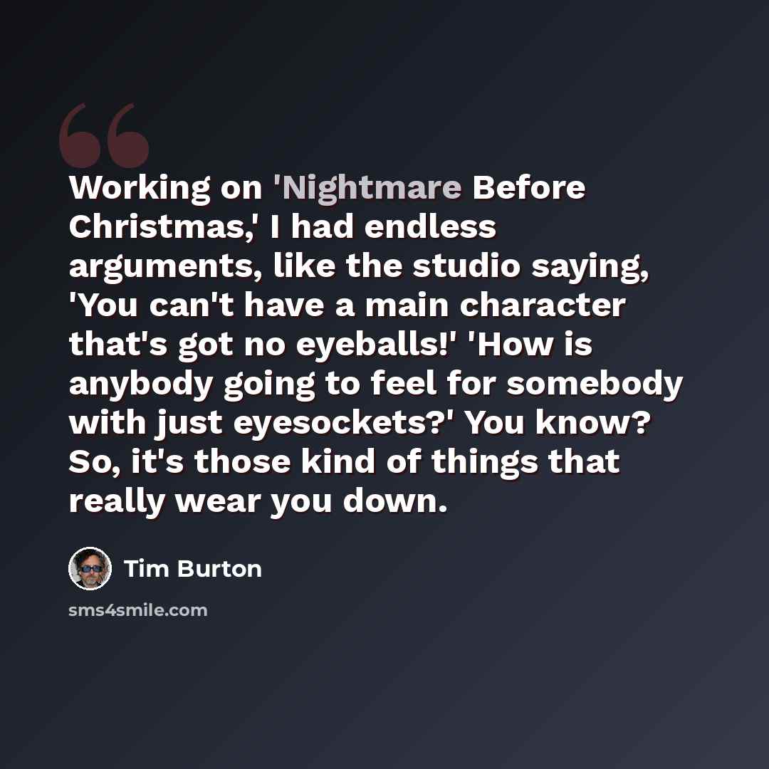 “Working on 'Nightmare Before Christmas,' I had endless arguments, like the studio saying, 'You can't have a main character that's got no eyeballs!' 'How is anybody going to feel for somebody with just eyesockets?' You know? So, it's those kind of things that really wear you down.” quote by Tim Burton