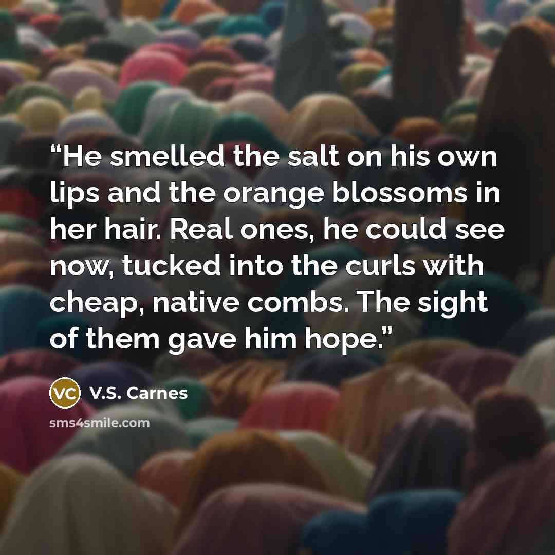 “He smelled the salt on his own lips and the orange blossoms in her hair. Real ones, he could see now, tucked into the curls with cheap, native combs. The sight of them gave him hope.” quote by V.S. Carnes