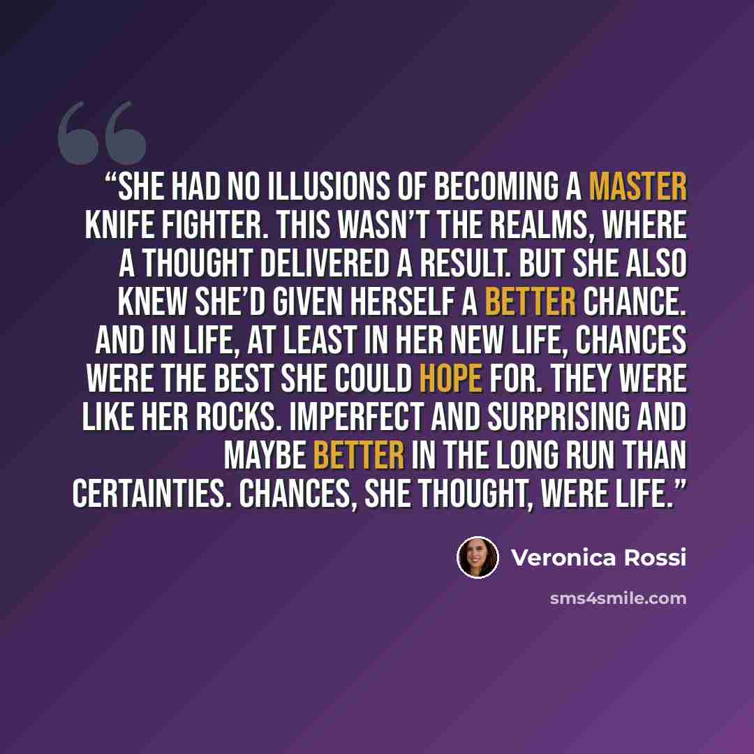 “She had no illusions of becoming a master knife fighter. This wasn’t the Realms, where a thought delivered a result. But she also knew she’d given herself a better chance. And in life, at least in her new life, chances were the best she could hope for. They were like her rocks. Imperfect and…” quote by Veronica Rossi