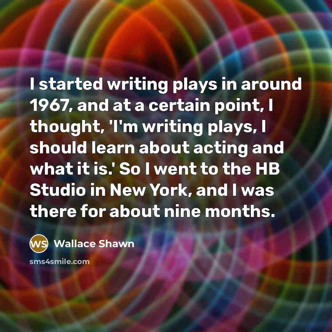 “I started writing plays in around 1967, and at a certain point, I thought, 'I'm writing plays, I should learn about acting and what it is.' So I went to the HB Studio in New York, and I was there for about nine months.” quote by Wallace Shawn