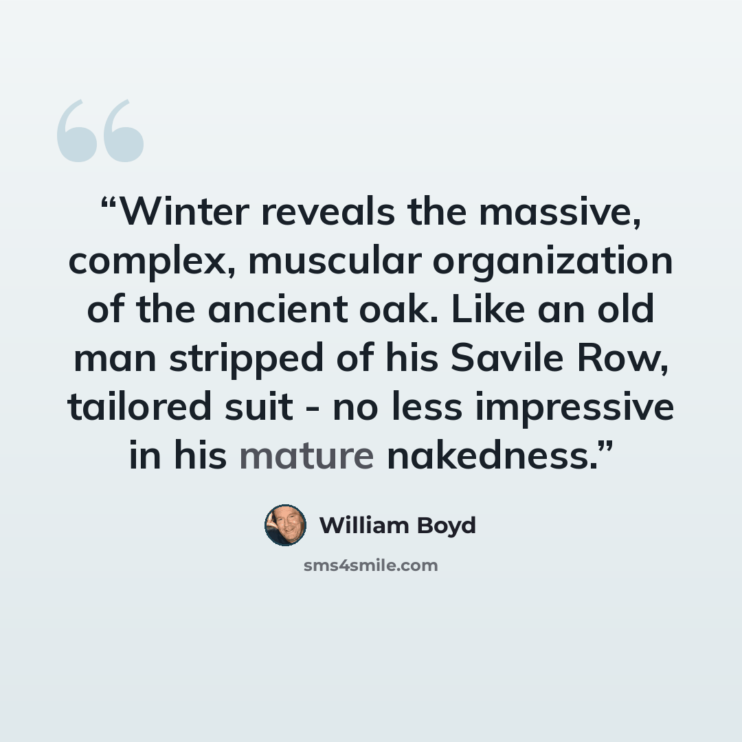 “Winter reveals the massive, complex, muscular organization of the ancient oak. Like an old man stripped of his Savile Row, tailored suit - no less impressive in his mature nakedness.” quote by William Boyd