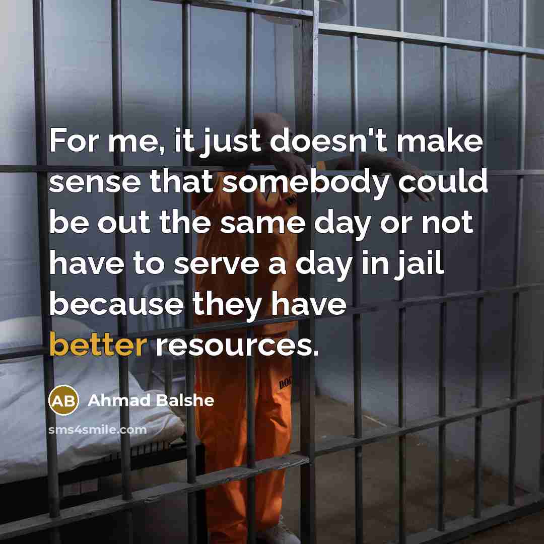 “For me, it just doesn't make sense that somebody could be out the same day or not have to serve a day in jail because they have better resources.” quote by Ahmad Balshe