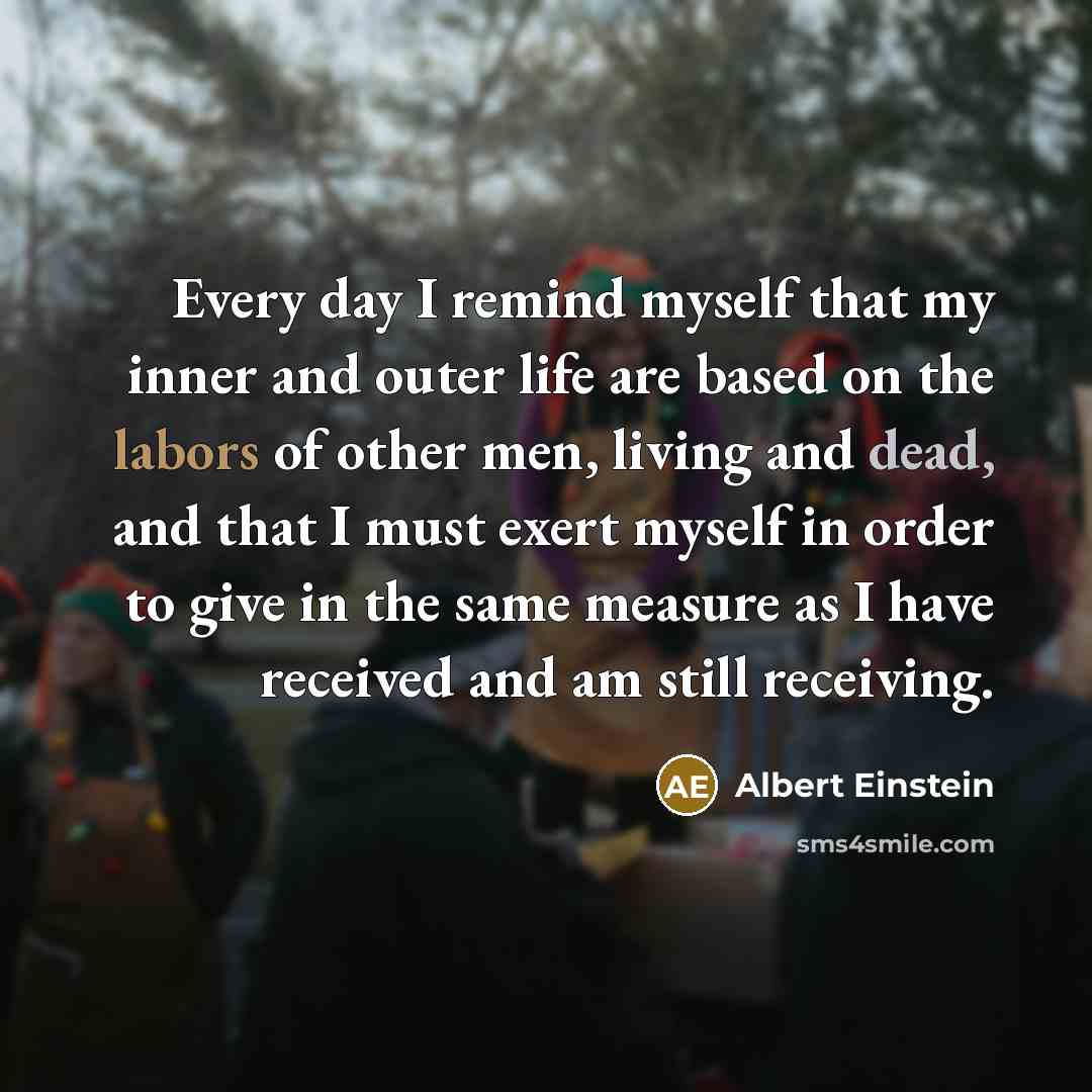 “Every day I remind myself that my inner and outer life are based on the labors of other men, living and dead, and that I must exert myself in order to give in the same measure as I have received and am still receiving.” quote by Albert Einstein
