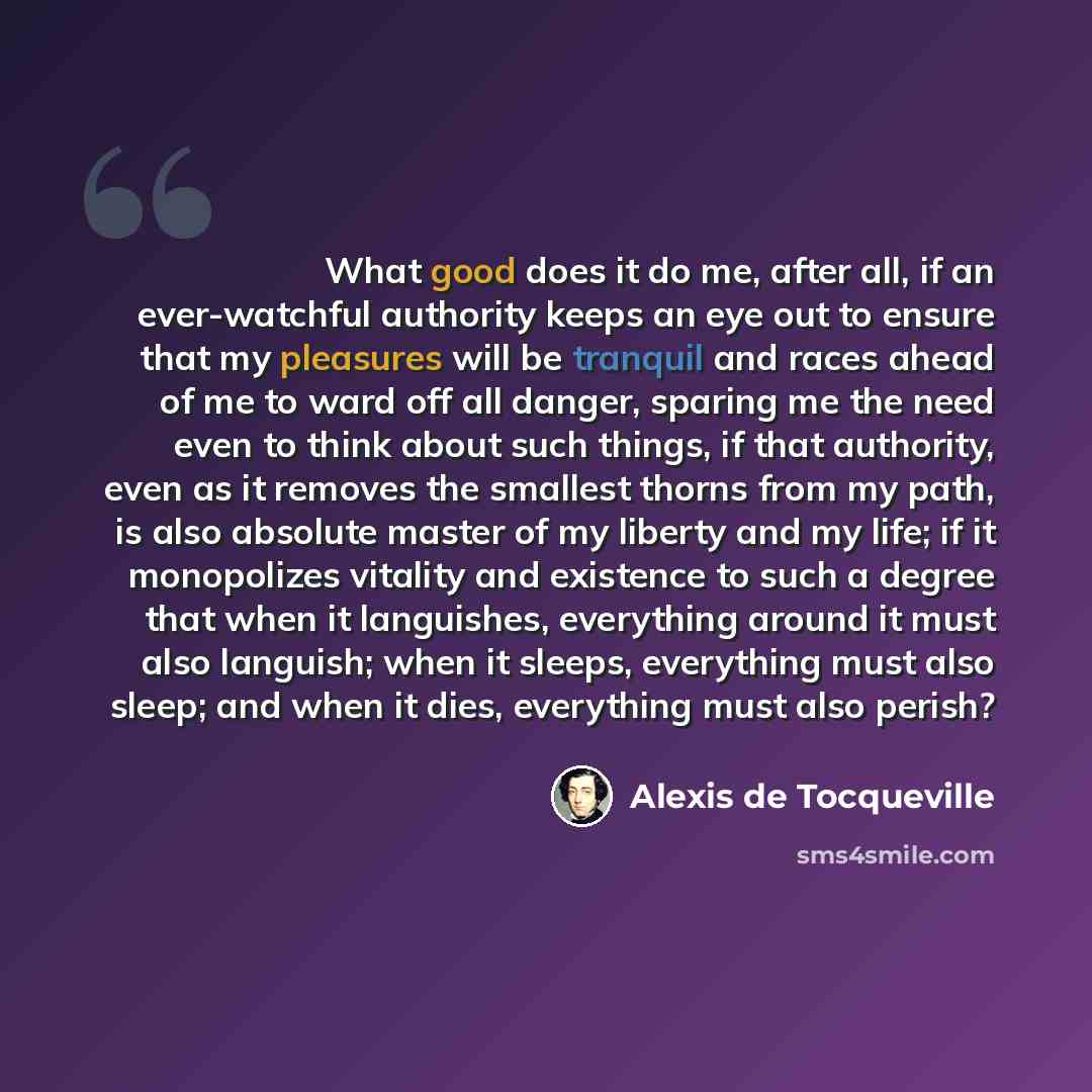 “What good does it do me, after all, if an ever-watchful authority keeps an eye out to ensure that my pleasures will be tranquil and races ahead of me to ward off all danger, sparing me the need even to think about such things, if that authority, even as it removes the smallest thorns from my path…” quote by Alexis de Tocqueville