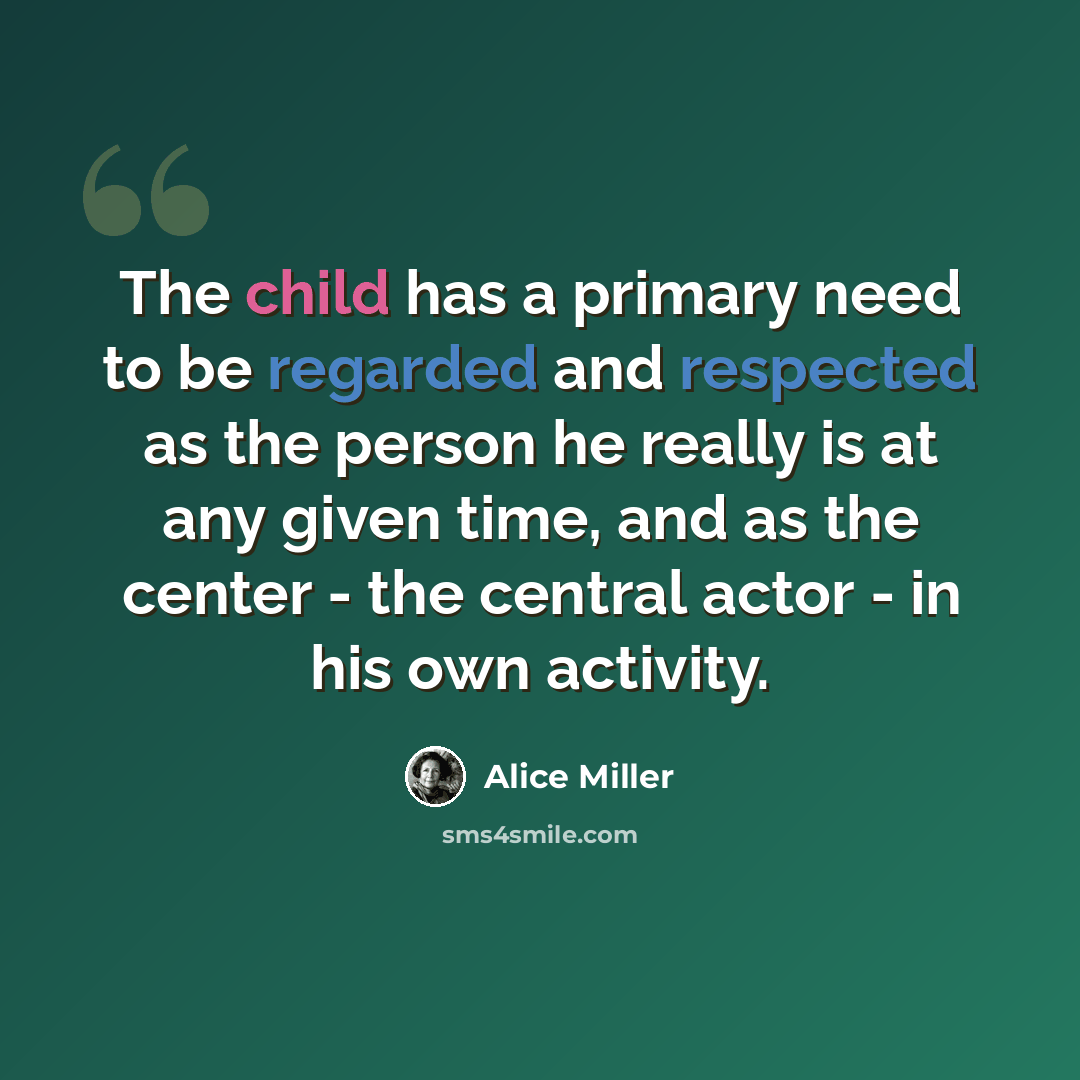 “The child has a primary need to be regarded and respected as the person he really is at any given time, and as the center - the central actor - in his own activity.” quote by Alice Miller