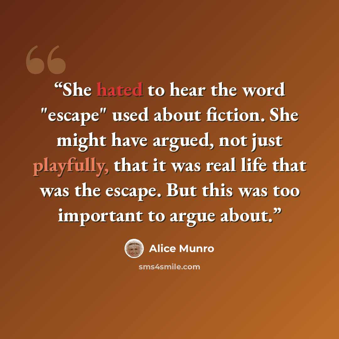 “She hated to hear the word "escape" used about fiction. She might have argued, not just playfully, that it was real life that was the escape. But this was too important to argue about.” quote by Alice Munro