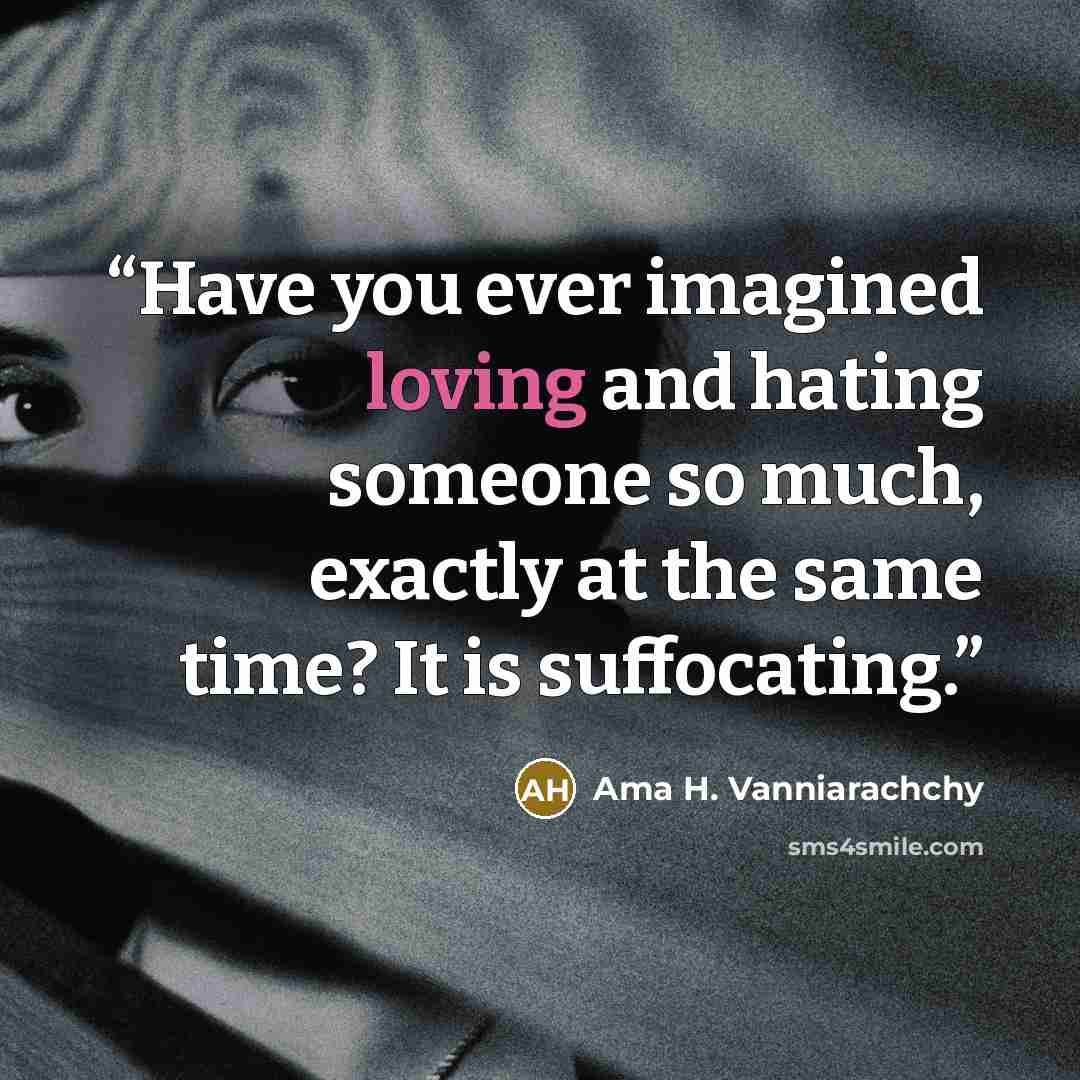 “Have you ever imagined loving and hating someone so much, exactly at the same time? It is suffocating.” quote by Ama H. Vanniarachchy