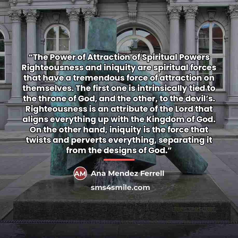 “The Power of Attraction of Spiritual Powers Righteousness and iniquity are spiritual forces that have a tremendous force of attraction on themselves. The first one is intrinsically tied to the throne of God, and the other, to the devil’s. Righteousness is an attribute of the Lord that aligns…” quote by Ana Mendez Ferrell