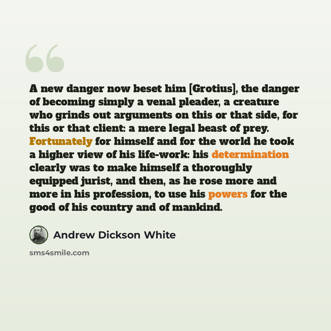 “A new danger now beset him [Grotius], the danger of becoming simply a venal pleader, a creature who grinds out arguments on this or that side, for this or that client: a mere legal beast of prey. Fortunately for himself and for the world he took a higher view of his life-work: his determination…” quote by Andrew Dickson White
