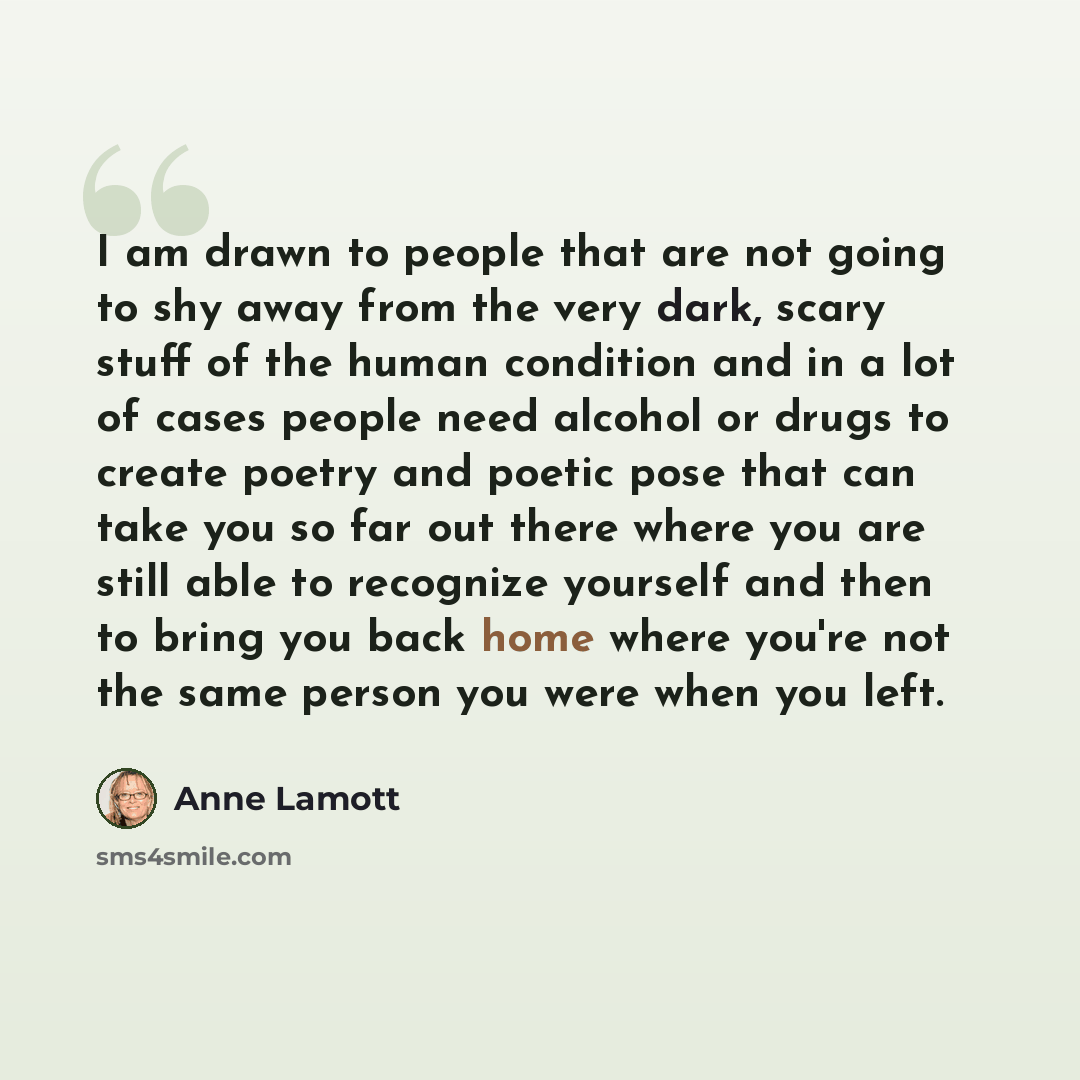 “I am drawn to people that are not going to shy away from the very dark, scary stuff of the human condition and in a lot of cases people need alcohol or drugs to create poetry and poetic pose that can take you so far out there where you are still able to recognize yourself and then to bring you…” quote by Anne Lamott