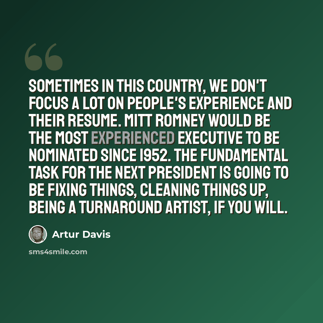 “Sometimes in this country, we don't focus a lot on people's experience and their resume. Mitt Romney would be the most experienced executive to be nominated since 1952. The fundamental task for the next president is going to be fixing things, cleaning things up, being a turnaround artist, if you…” quote by Artur Davis