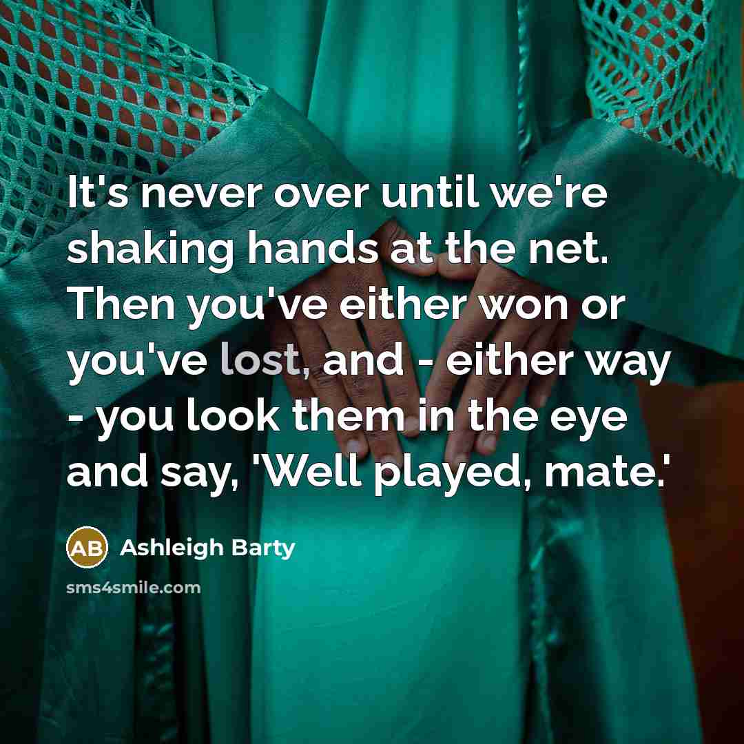 “It's never over until we're shaking hands at the net. Then you've either won or you've lost, and - either way - you look them in the eye and say, 'Well played, mate.'” quote by Ashleigh Barty
