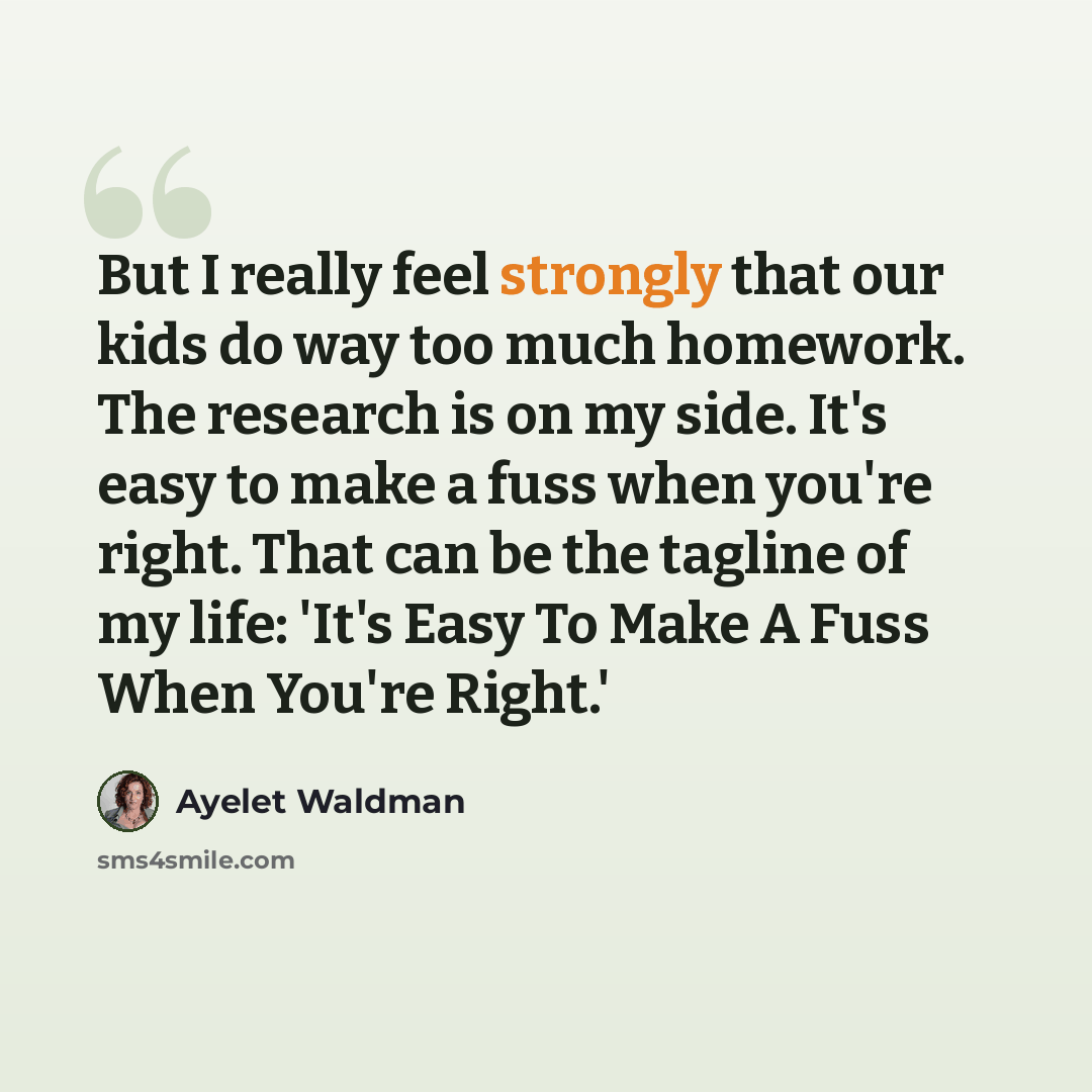 “But I really feel strongly that our kids do way too much homework. The research is on my side. It's easy to make a fuss when you're right. That can be the tagline of my life: 'It's Easy To Make A Fuss When You're Right.'” quote by Ayelet Waldman