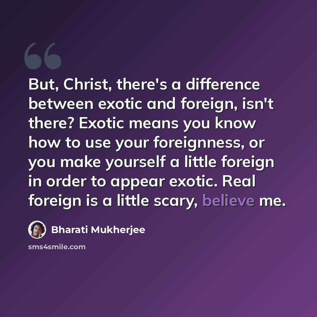 “But, Christ, there's a difference between exotic and foreign, isn't there? Exotic means you know how to use your foreignness, or you make yourself a little foreign in order to appear exotic. Real foreign is a little scary, believe me.” quote by Bharati Mukherjee