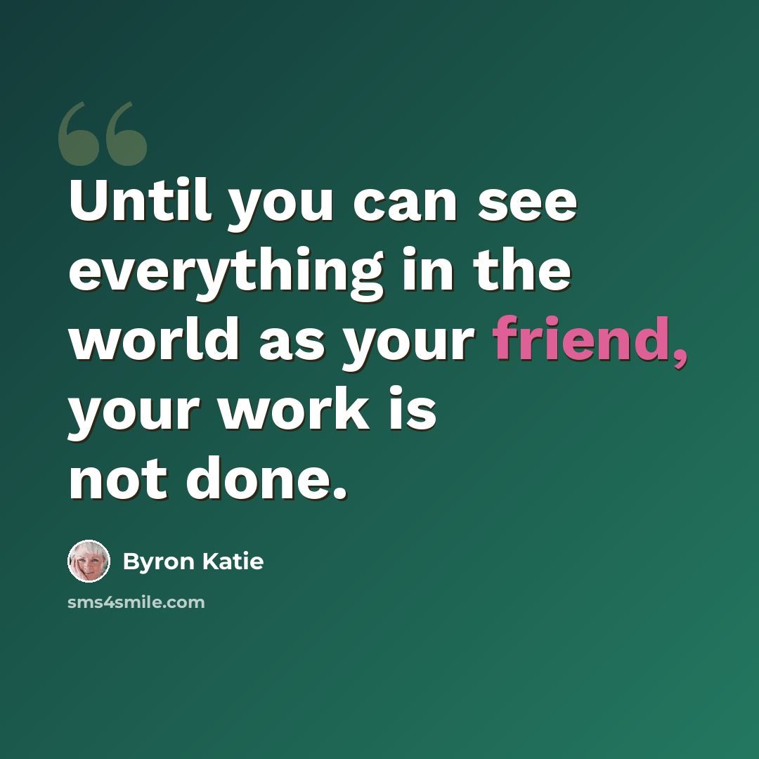 “Until you can see everything in the world as your friend, your work is not done.” quote by Byron Katie