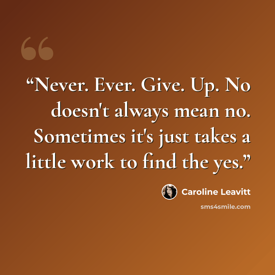 “Never. Ever. Give. Up. No doesn't always mean no. Sometimes it's just takes a little work to find the yes.” quote by Caroline Leavitt