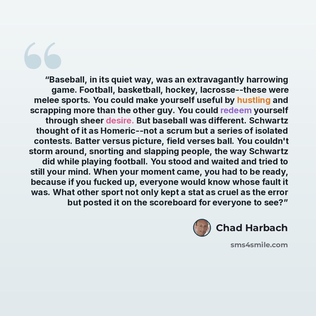 “Baseball, in its quiet way, was an extravagantly harrowing game. Football, basketball, hockey, lacrosse--these were melee sports. You could make yourself useful by hustling and scrapping more than the other guy. You could redeem yourself through sheer desire. But baseball was different. Schwartz…” quote by Chad Harbach