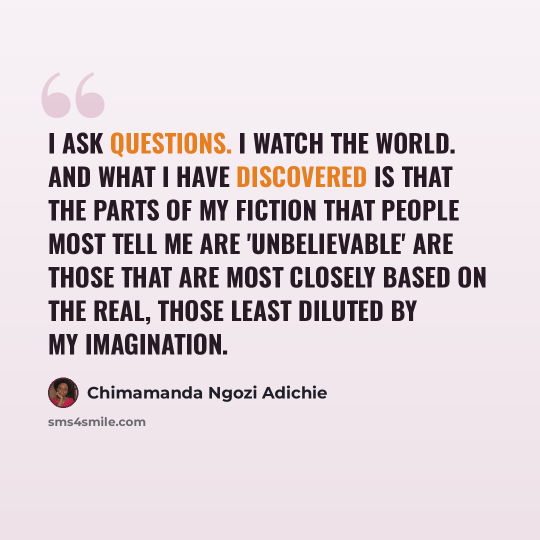 “I ask questions. I watch the world. And what I have discovered is that the parts of my fiction that people most tell me are 'unbelievable' are those that are most closely based on the real, those least diluted by my imagination.” quote by Chimamanda Ngozi Adichie