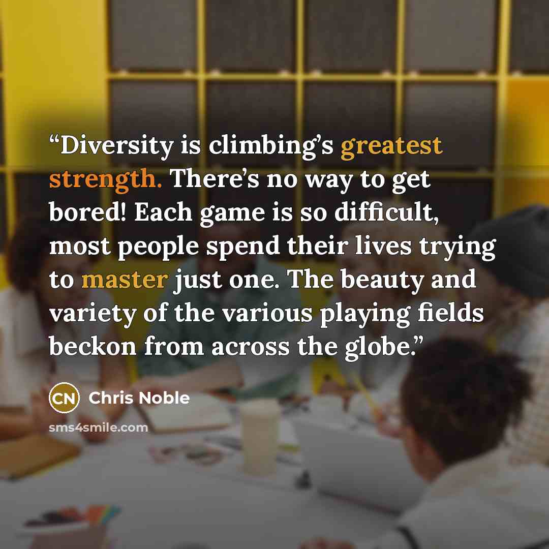 “Diversity is climbing’s greatest strength. There’s no way to get bored! Each game is so difficult, most people spend their lives trying to master just one. The beauty and variety of the various playing fields beckon from across the globe.” quote by Chris Noble
