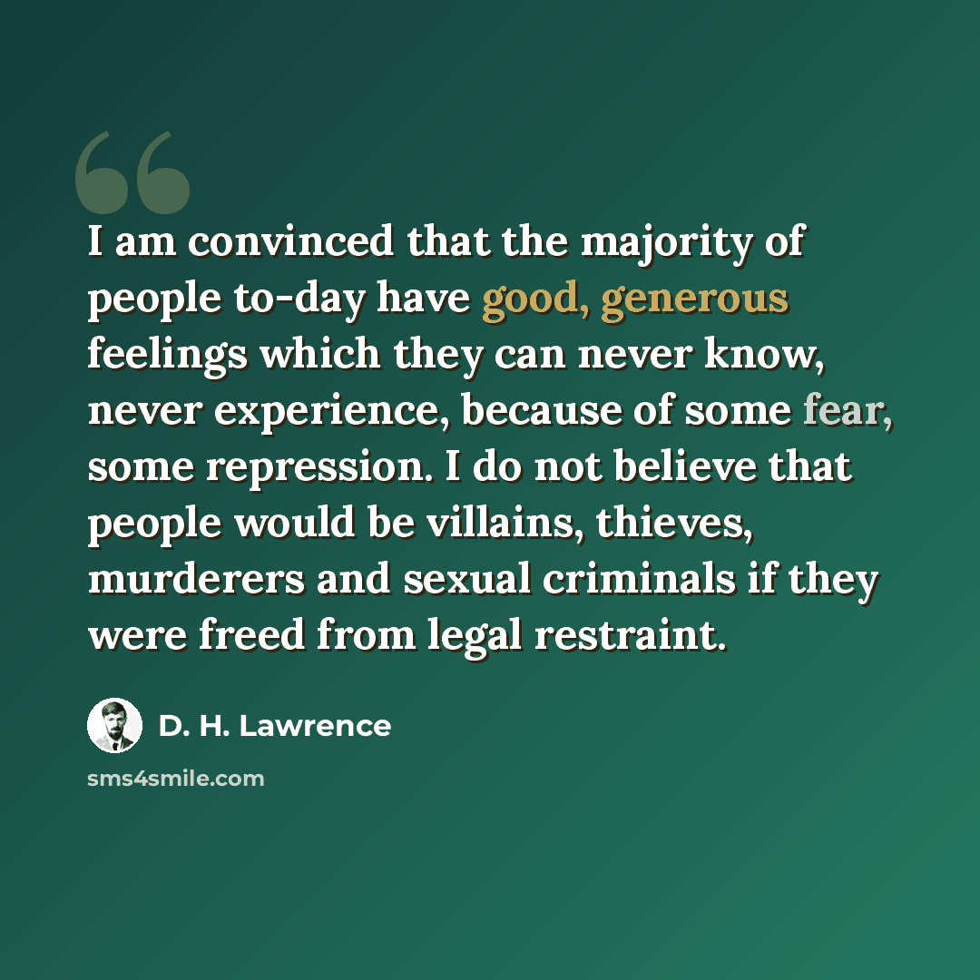 “I am convinced that the majority of people to-day have good, generous feelings which they can never know, never experience, because of some fear, some repression. I do not believe that people would be villains, thieves, murderers and sexual criminals if they were freed from legal restraint.” quote by D. H. Lawrence