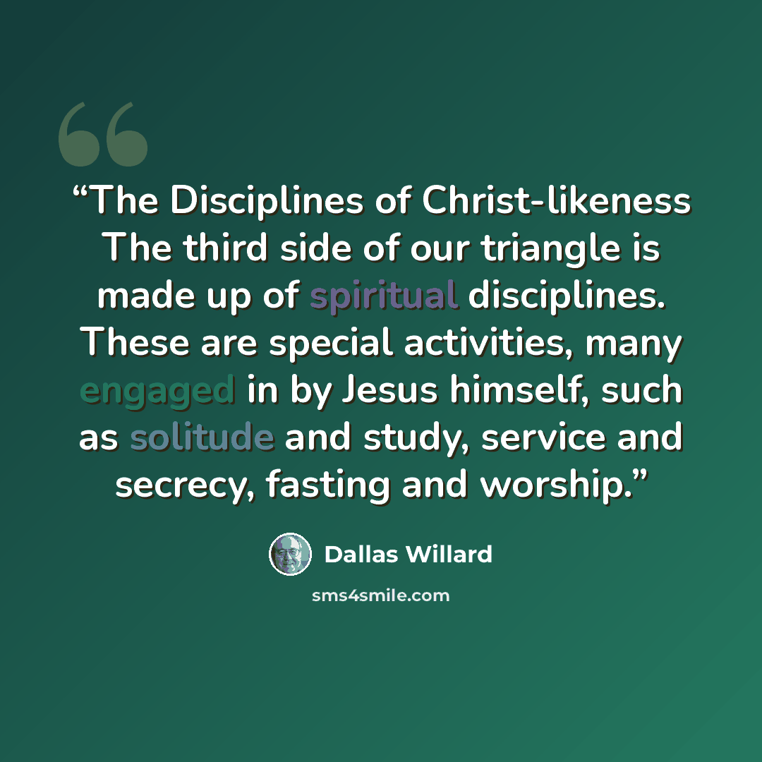 “The Disciplines of Christ-likeness The third side of our triangle is made up of spiritual disciplines. These are special activities, many engaged in by Jesus himself, such as solitude and study, service and secrecy, fasting and worship.” quote by Dallas Willard