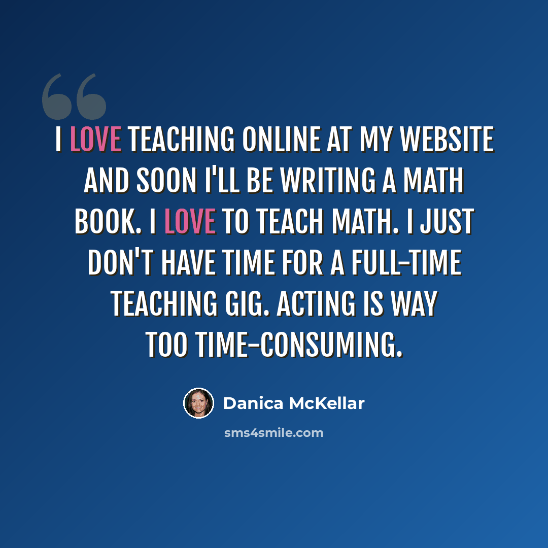 “I love teaching online at my website and soon I'll be writing a math book. I love to teach math. I just don't have time for a full-time teaching gig. Acting is way too time-consuming.” quote by Danica McKellar