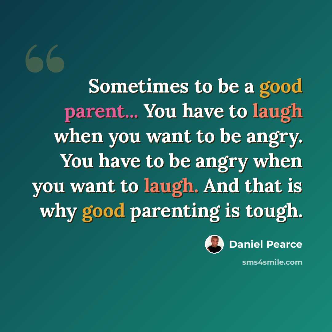 “Sometimes to be a good parent... You have to laugh when you want to be angry. You have to be angry when you want to laugh. And that is why good parenting is tough.” quote by Daniel Pearce