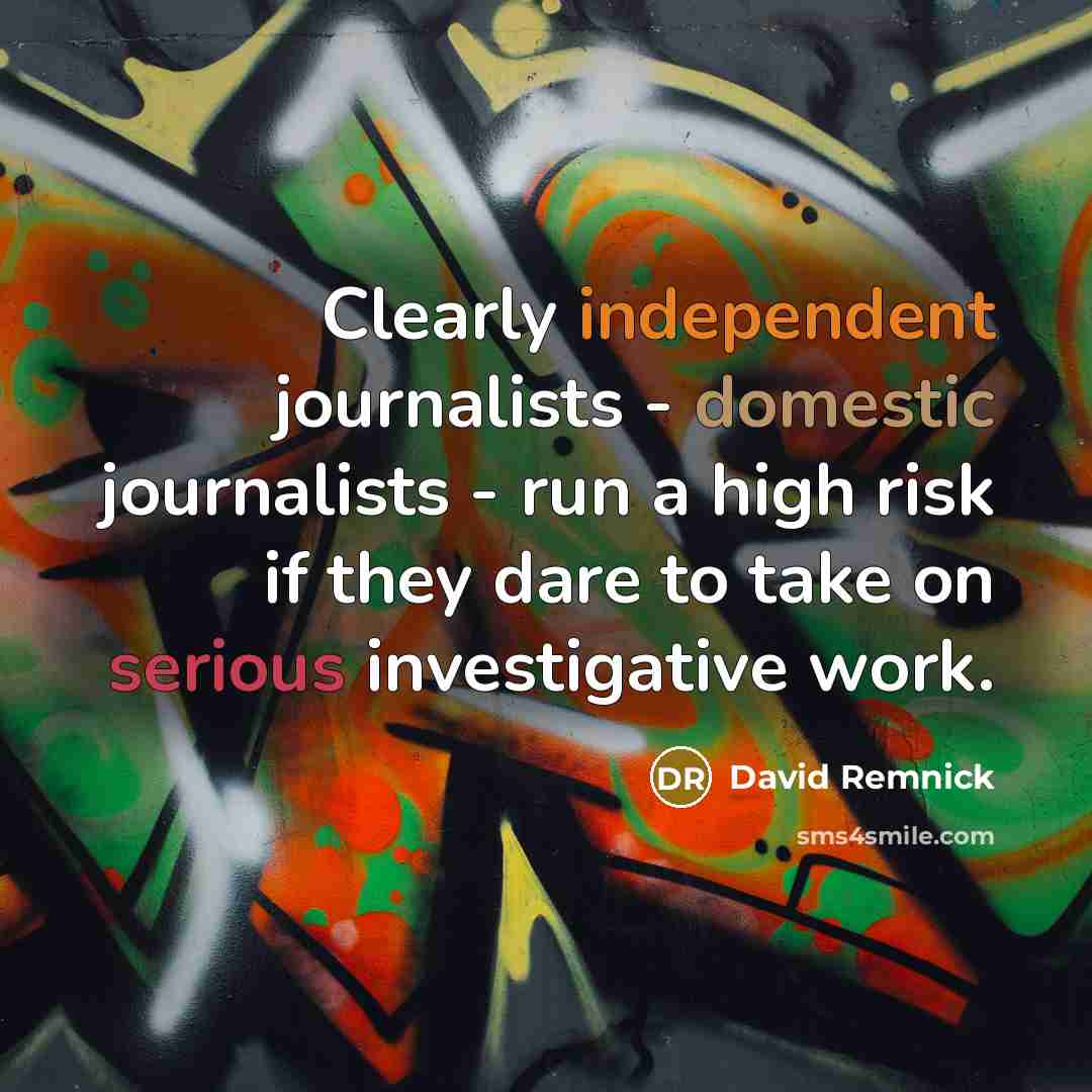“Clearly independent journalists - domestic journalists - run a high risk if they dare to take on serious investigative work.” quote by David Remnick