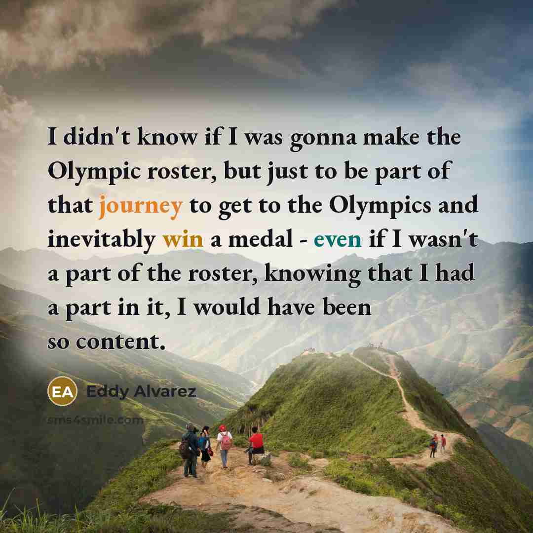 “I didn't know if I was gonna make the Olympic roster, but just to be part of that journey to get to the Olympics and inevitably win a medal - even if I wasn't a part of the roster, knowing that I had a part in it, I would have been so content.” quote by Eddy Alvarez