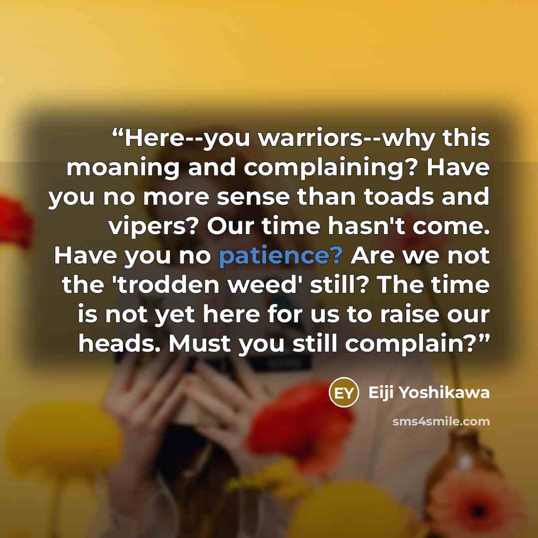 “Here--you warriors--why this moaning and complaining? Have you no more sense than toads and vipers? Our time hasn't come. Have you no patience? Are we not the 'trodden weed' still? The time is not yet here for us to raise our heads. Must you still complain?” quote by Eiji Yoshikawa