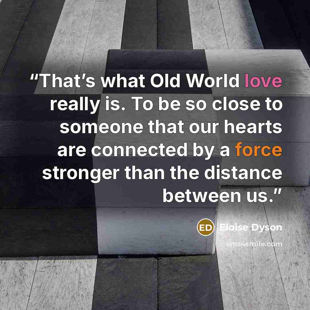 “That’s what Old World love really is. To be so close to someone that our hearts are connected by a force stronger than the distance between us.” quote by Eloise Dyson