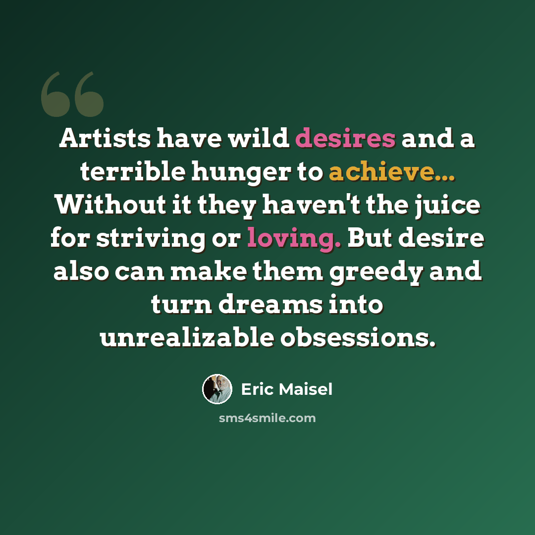 “Artists have wild desires and a terrible hunger to achieve... Without it they haven't the juice for striving or loving. But desire also can make them greedy and turn dreams into unrealizable obsessions.” quote by Eric Maisel