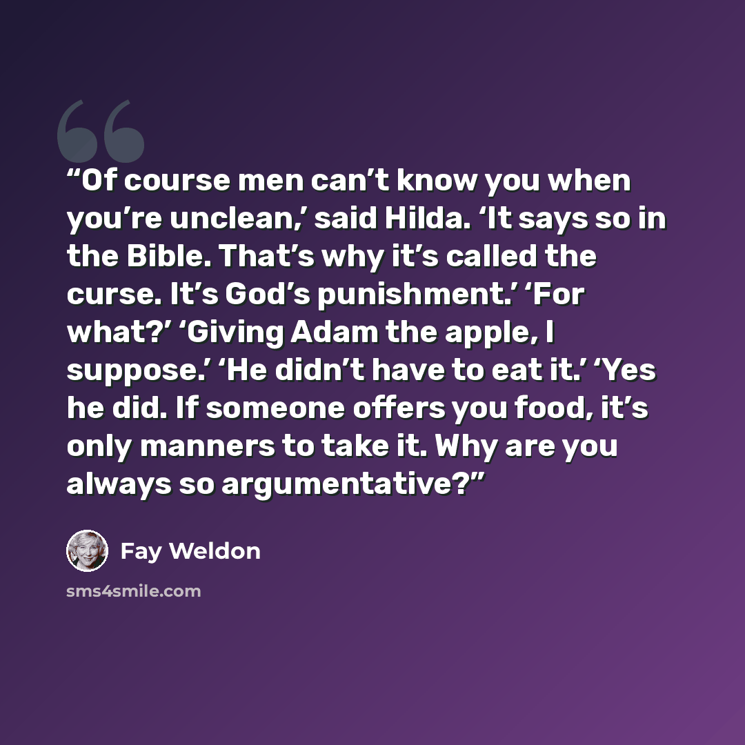 “Of course men can’t know you when you’re unclean,’ said Hilda. ‘It says so in the Bible. That’s why it’s called the curse. It’s God’s punishment.’ ‘For what?’ ‘Giving Adam the apple, I suppose.’ ‘He didn’t have to eat it.’ ‘Yes he did. If someone offers you food, it’s only manners to take it. Why…” quote by Fay Weldon