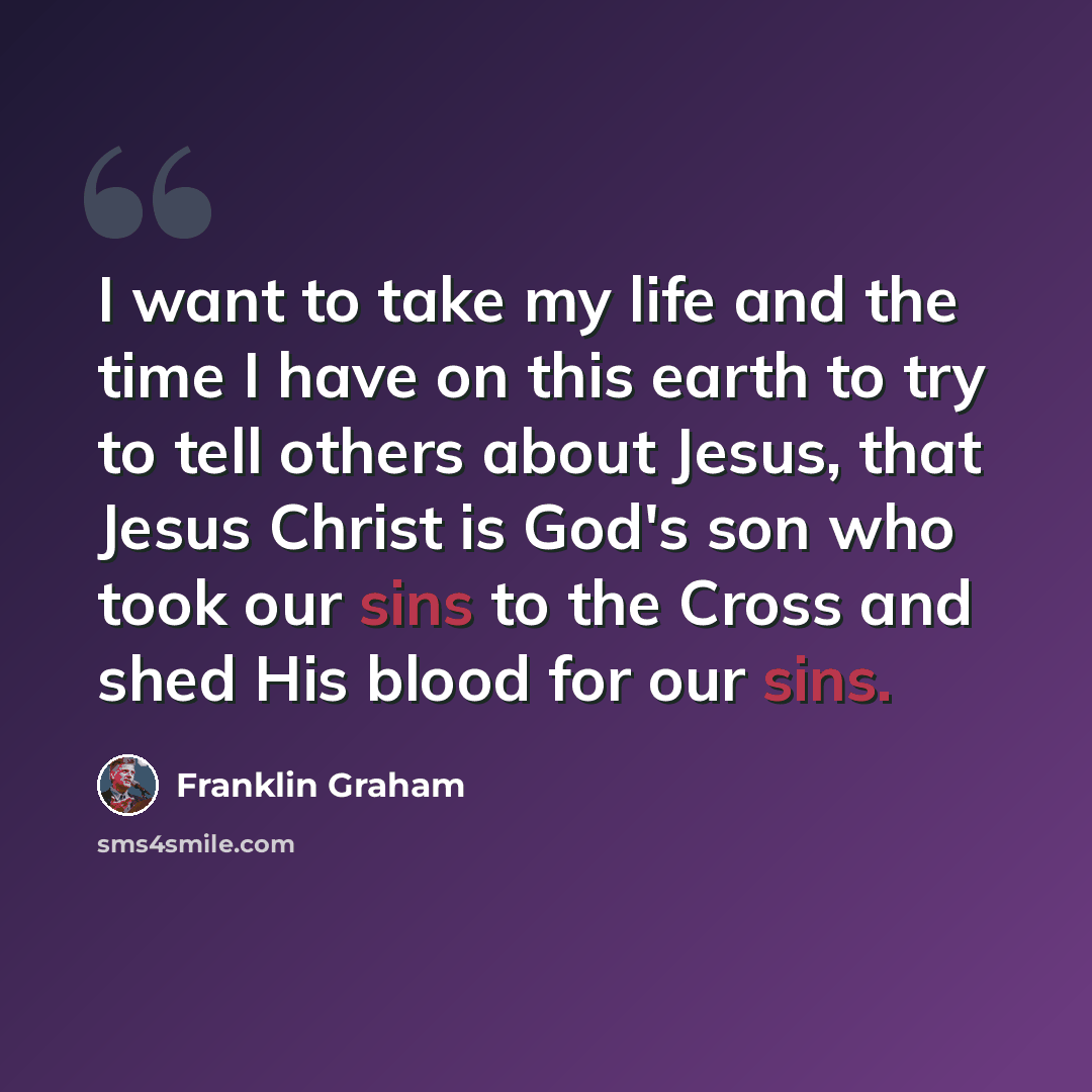 “I want to take my life and the time I have on this earth to try to tell others about Jesus, that Jesus Christ is God's son who took our sins to the Cross and shed His blood for our sins.” quote by Franklin Graham