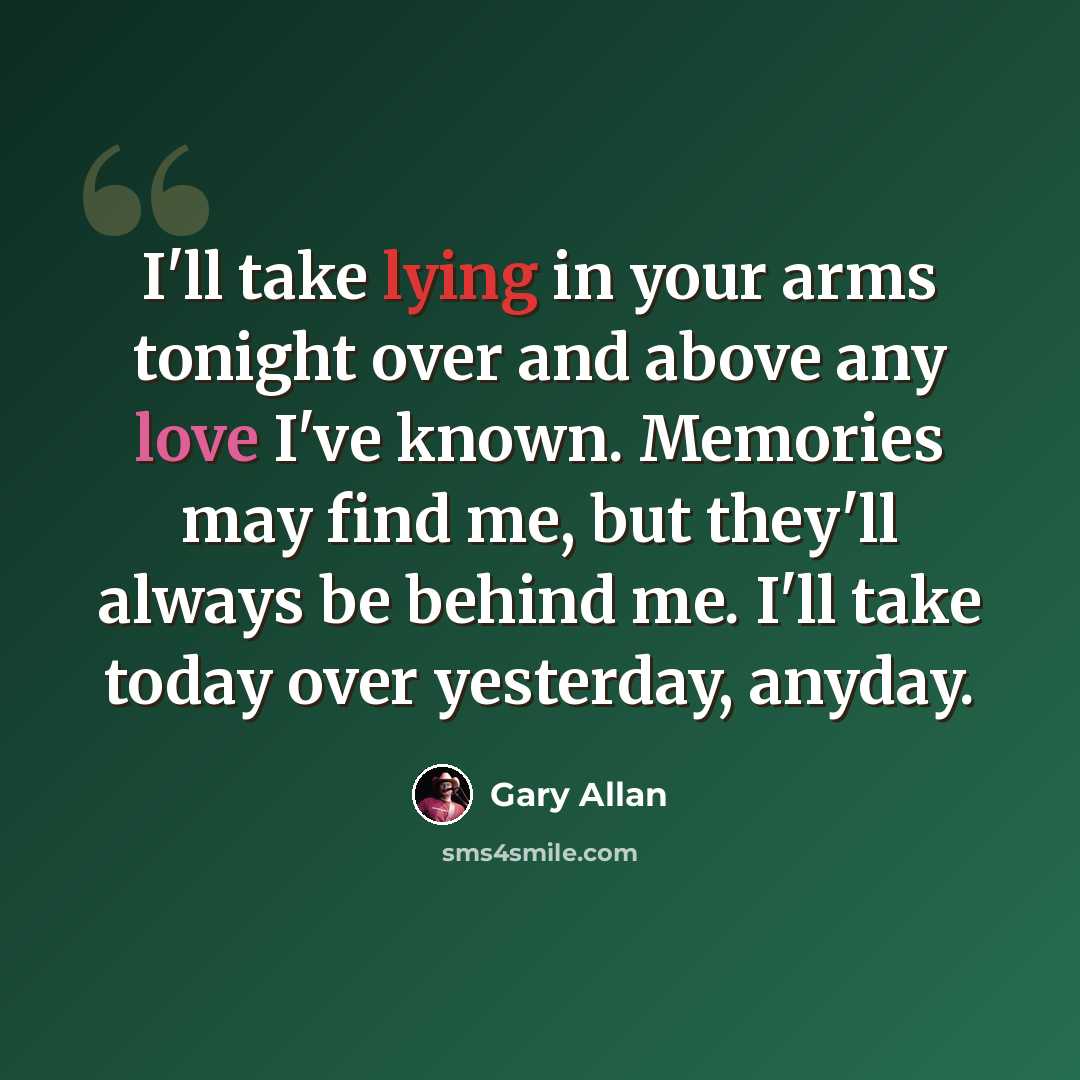 “I'll take lying in your arms tonight over and above any love I've known. Memories may find me, but they'll always be behind me. I'll take today over yesterday, anyday.” quote by Gary Allan