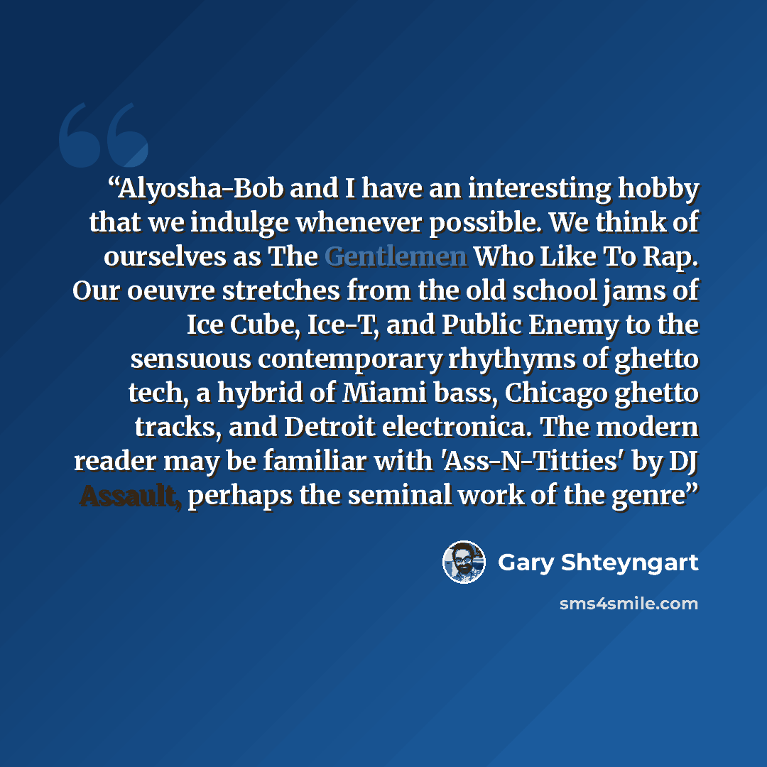 “Alyosha-Bob and I have an interesting hobby that we indulge whenever possible. We think of ourselves as The Gentlemen Who Like To Rap. Our oeuvre stretches from the old school jams of Ice Cube, Ice-T, and Public Enemy to the sensuous contemporary rhythyms of ghetto tech, a hybrid of Miami bass…” quote by Gary Shteyngart