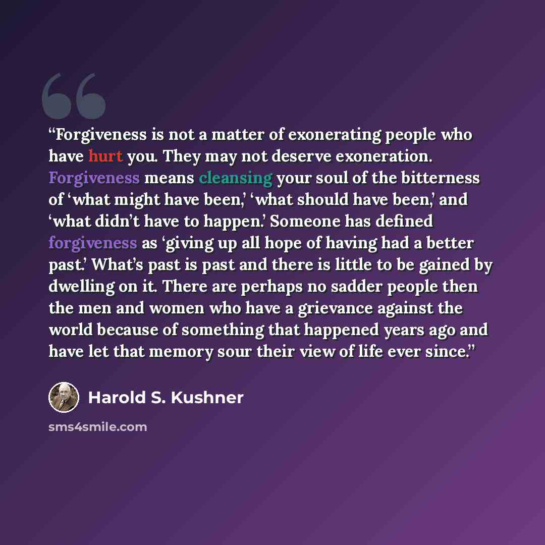 “Forgiveness is not a matter of exonerating people who have hurt you. They may not deserve exoneration. Forgiveness means cleansing your soul of the bitterness of ‘what might have been,’ ‘what should have been,’ and ‘what didn’t have to happen.’ Someone has defined forgiveness as ‘giving up all…” quote by Harold S. Kushner
