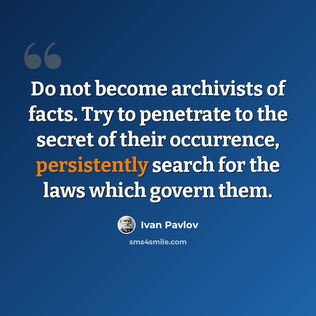 “Do not become archivists of facts. Try to penetrate to the secret of their occurrence, persistently search for the laws which govern them.” quote by Ivan Pavlov
