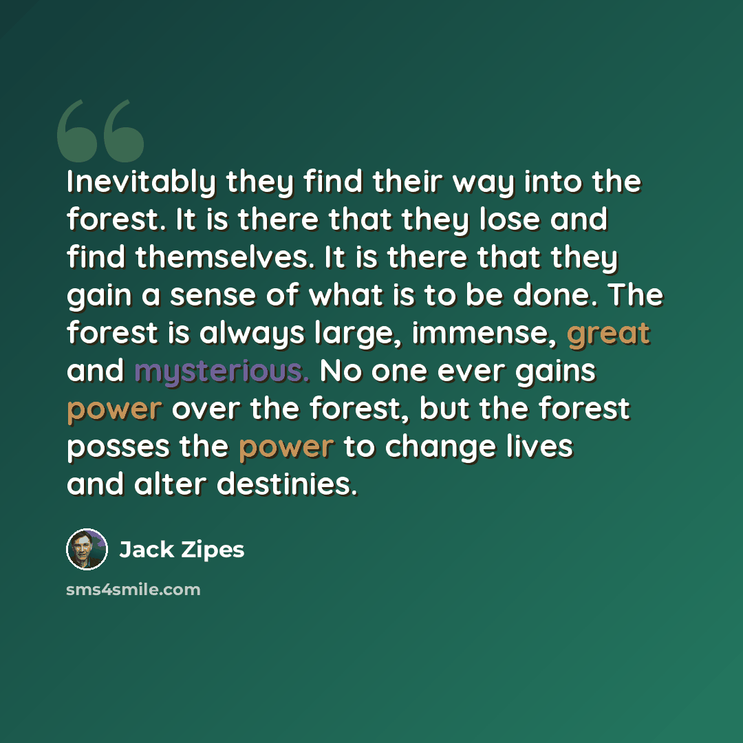 “Inevitably they find their way into the forest. It is there that they lose and find themselves. It is there that they gain a sense of what is to be done. The forest is always large, immense, great and mysterious. No one ever gains power over the forest, but the forest posses the power to change…” quote by Jack Zipes