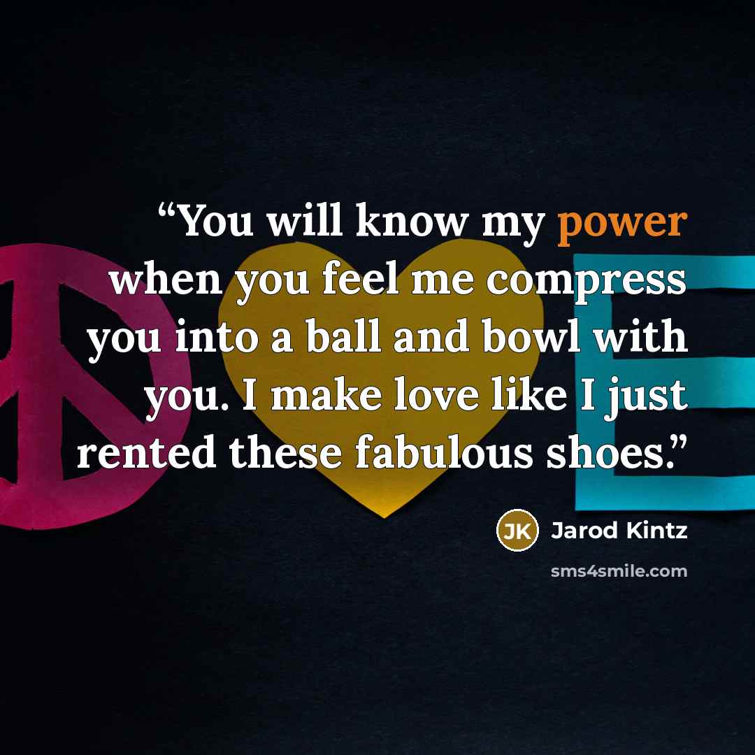 “You will know my power when you feel me compress you into a ball and bowl with you. I make love like I just rented these fabulous shoes.” quote by Jarod Kintz