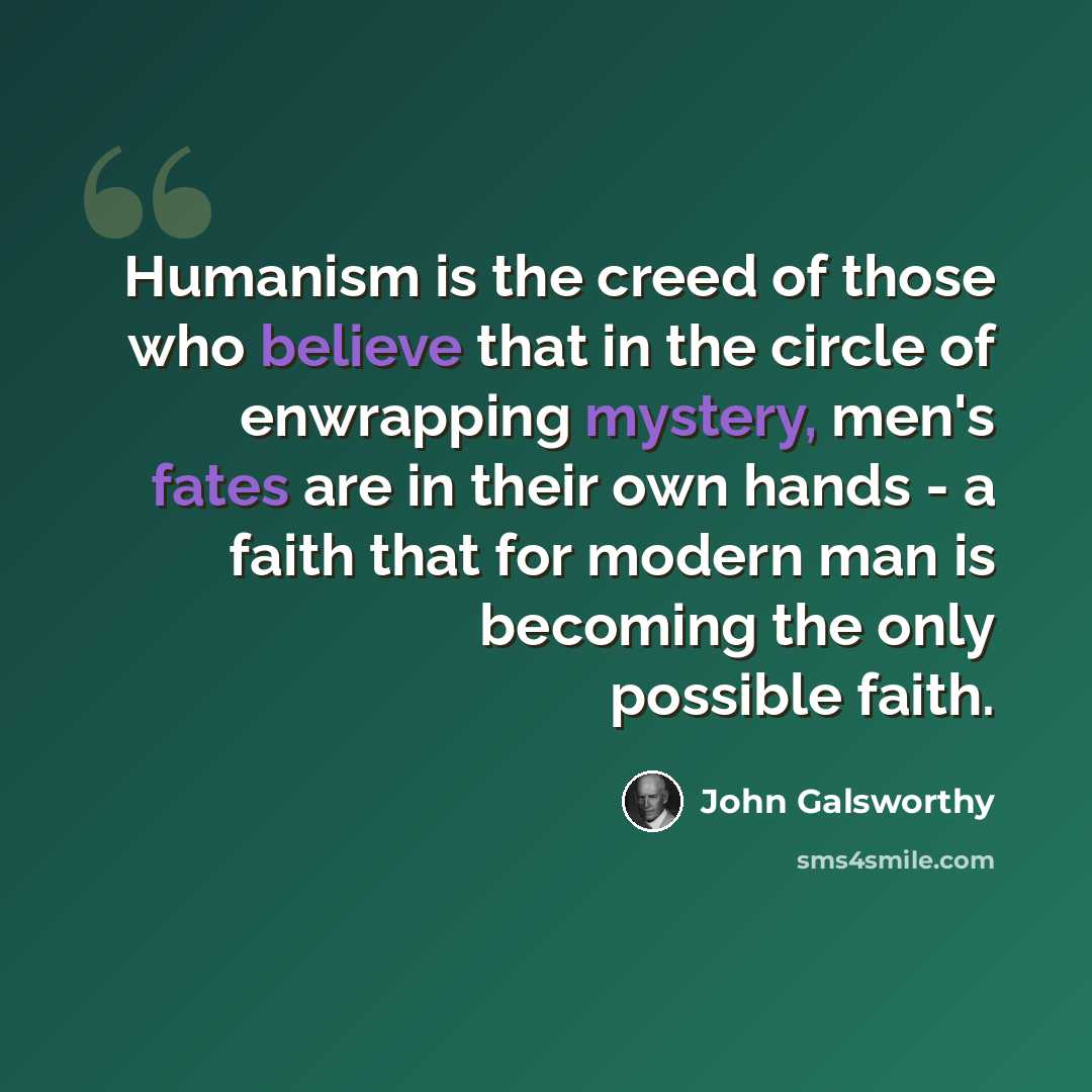 “Humanism is the creed of those who believe that in the circle of enwrapping mystery, men's fates are in their own hands - a faith that for modern man is becoming the only possible faith.” quote by John Galsworthy