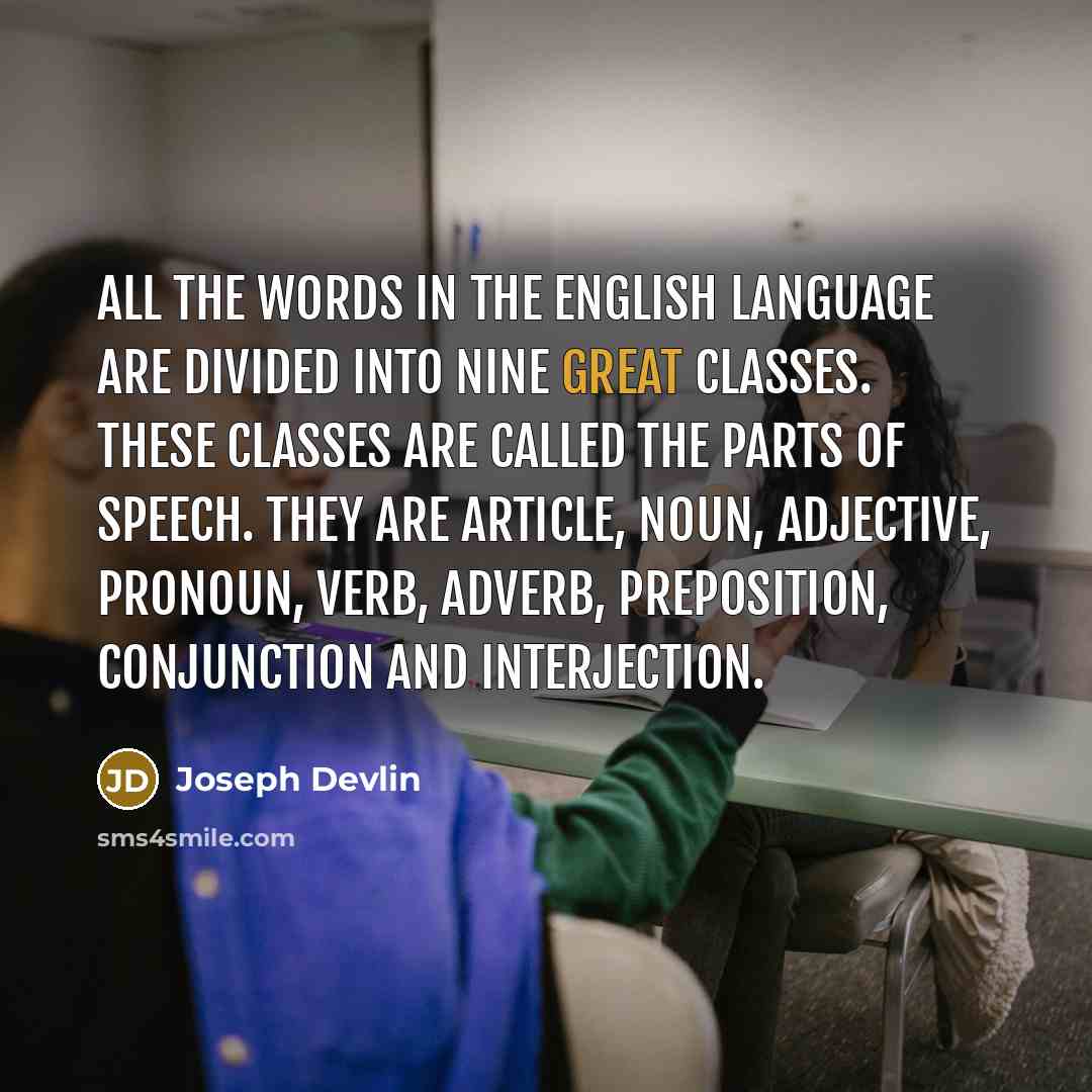 “All the words in the English language are divided into nine great classes. These classes are called the Parts of Speech. They are Article, Noun, Adjective, Pronoun, Verb, Adverb, Preposition, Conjunction and Interjection.” quote by Joseph Devlin