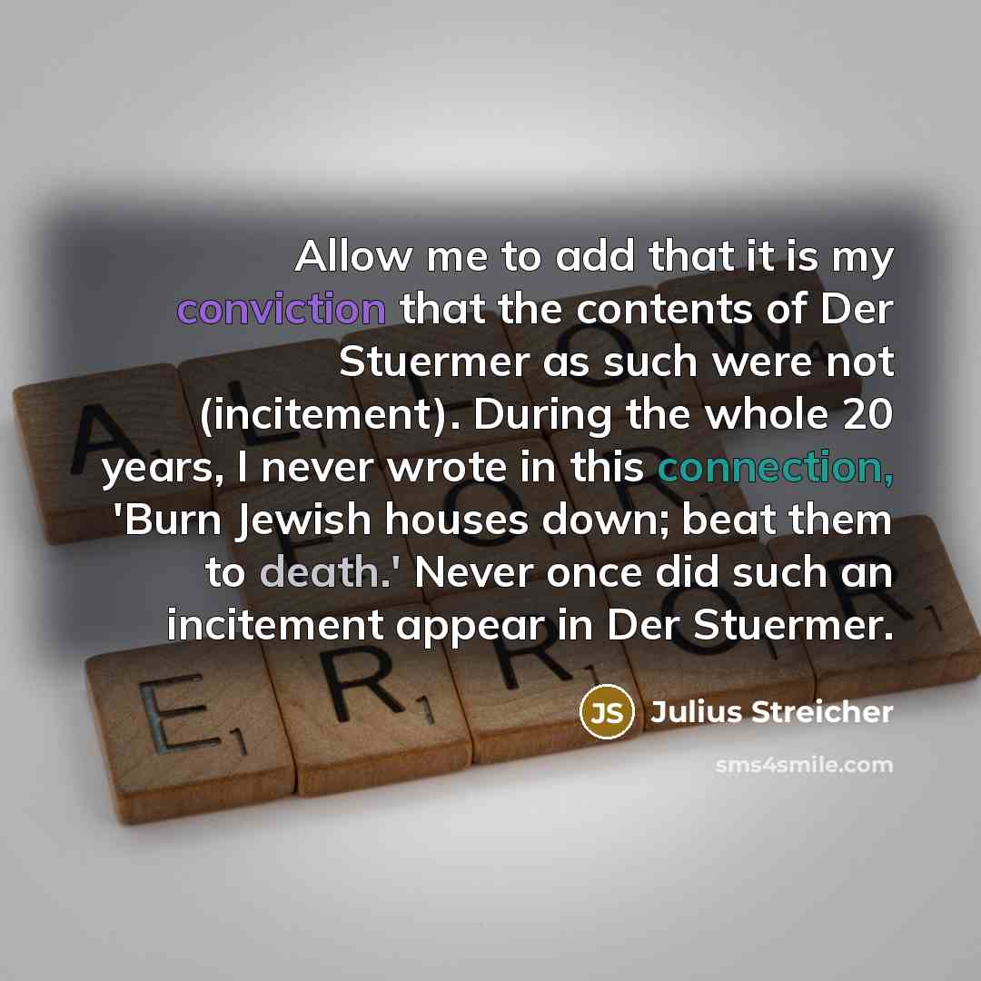 “Allow me to add that it is my conviction that the contents of Der Stuermer as such were not (incitement). During the whole 20 years, I never wrote in this connection, 'Burn Jewish houses down; beat them to death.' Never once did such an incitement appear in Der Stuermer.” quote by Julius Streicher