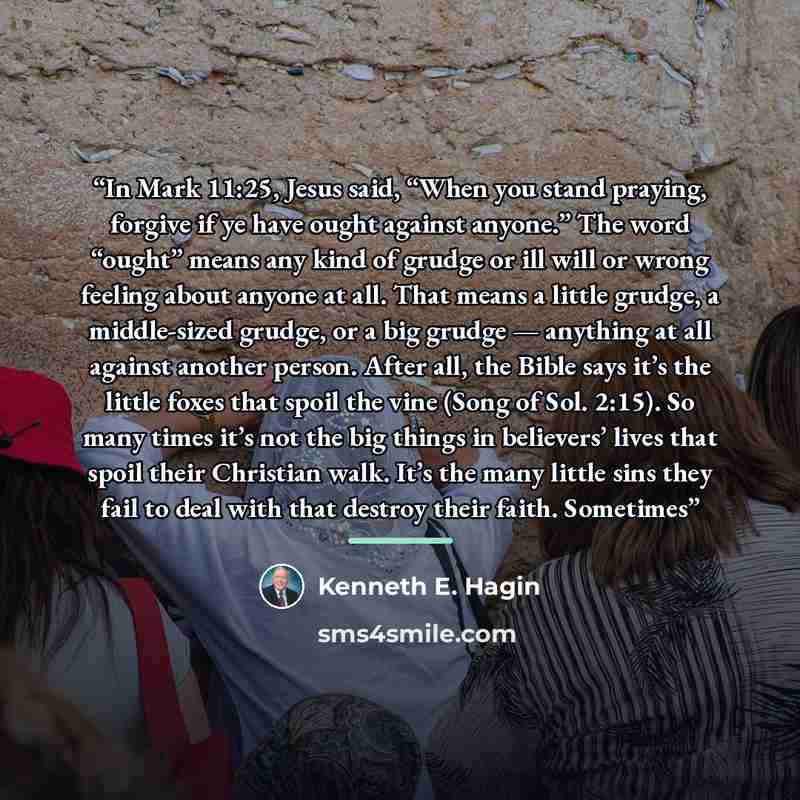 “In Mark 11:25, Jesus said, “When you stand praying, forgive if ye have ought against anyone.” The word “ought” means any kind of grudge or ill will or wrong feeling about anyone at all. That means a little grudge, a middle-sized grudge, or a big grudge — anything at all against another person…” quote by Kenneth E. Hagin