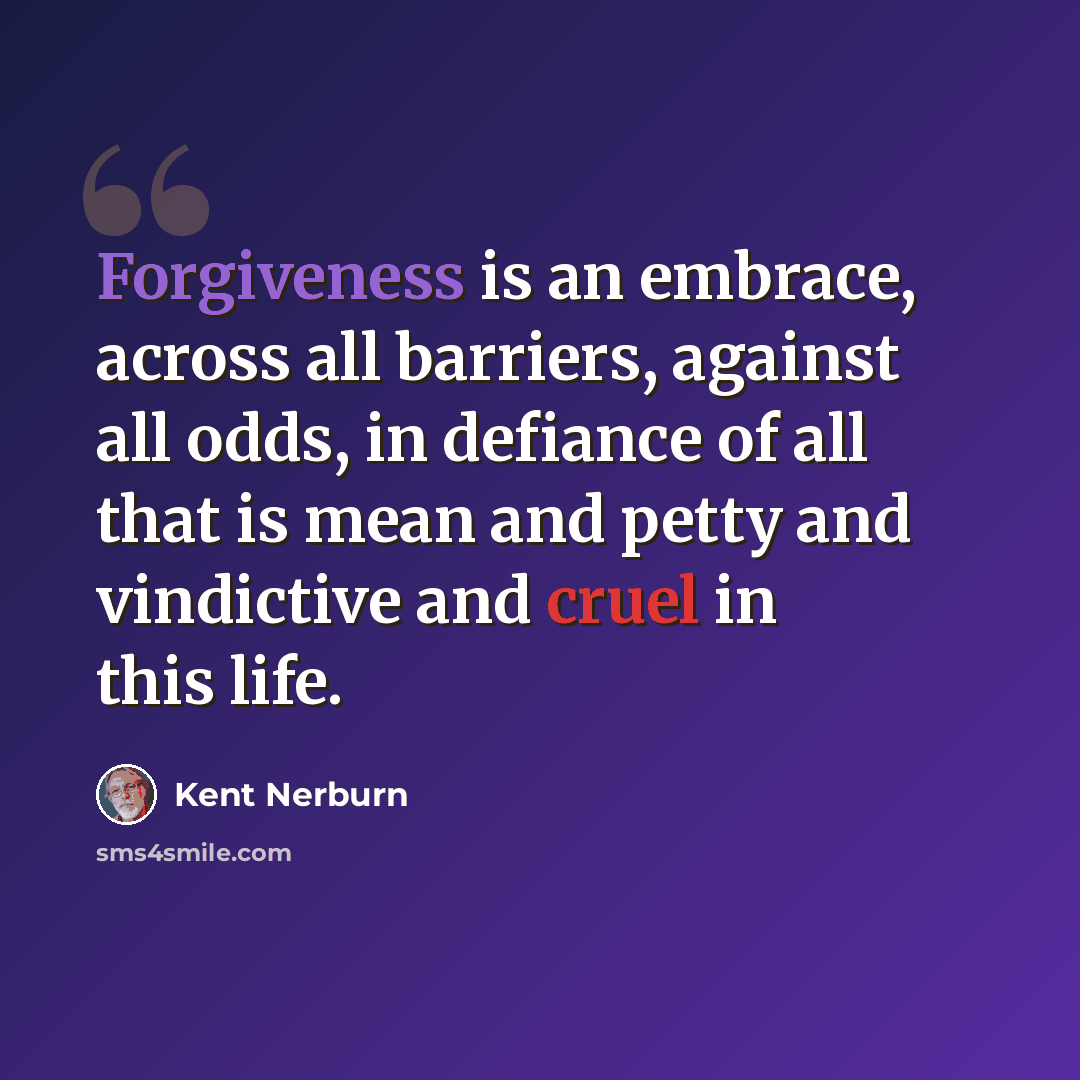 “Forgiveness is an embrace, across all barriers, against all odds, in defiance of all that is mean and petty and vindictive and cruel in this life.” quote by Kent Nerburn