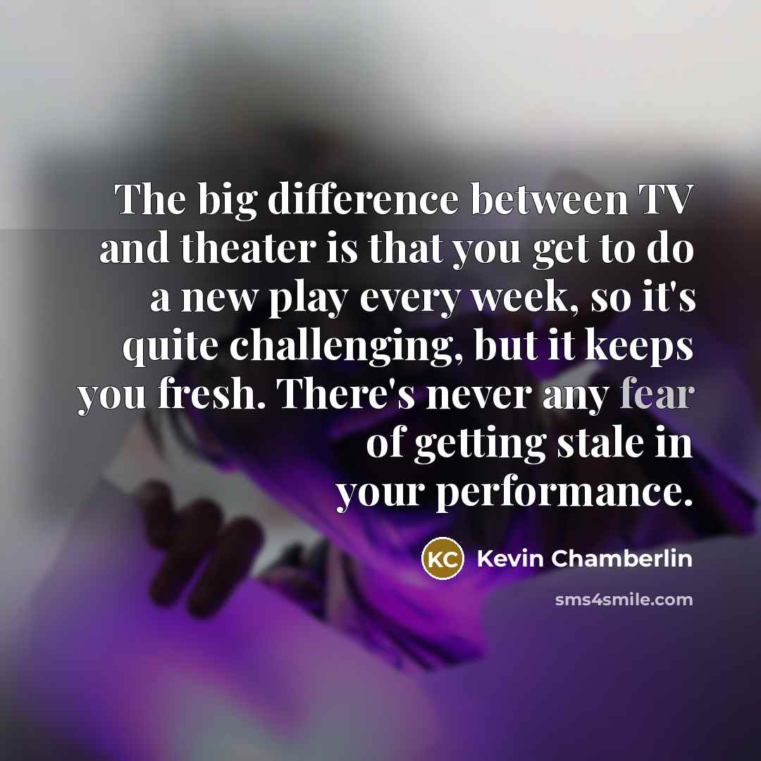 “The big difference between TV and theater is that you get to do a new play every week, so it's quite challenging, but it keeps you fresh. There's never any fear of getting stale in your performance.” quote by Kevin Chamberlin